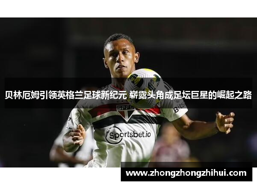 贝林厄姆引领英格兰足球新纪元 崭露头角成足坛巨星的崛起之路
