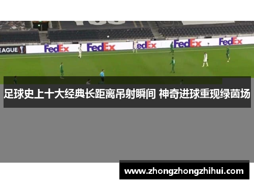 足球史上十大经典长距离吊射瞬间 神奇进球重现绿茵场