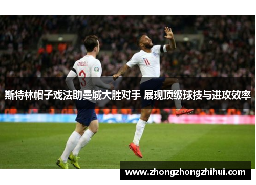 斯特林帽子戏法助曼城大胜对手 展现顶级球技与进攻效率