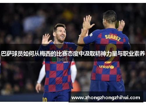 巴萨球员如何从梅西的比赛态度中汲取精神力量与职业素养